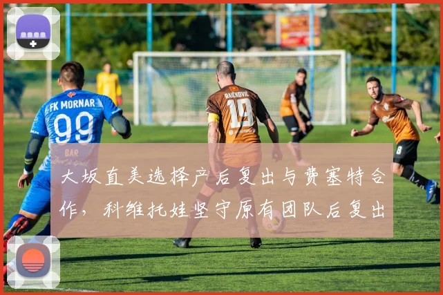 大坂直美选择产后复出与费塞特合作，科维托娃坚守原有团队后复出节奏更稳健