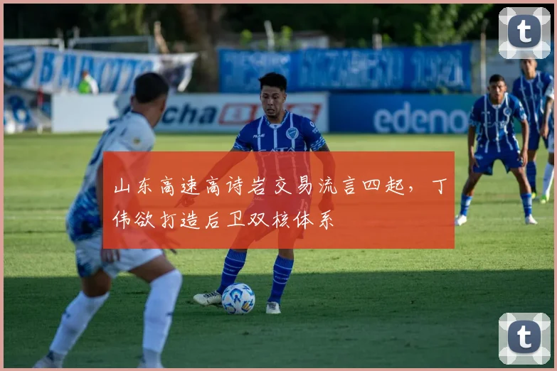 山东高速高诗岩交易流言四起，丁伟欲打造后卫双核体系