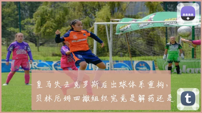皇马失去克罗斯后出球体系重构，贝林厄姆回撤组织究竟是解药还是隐患？