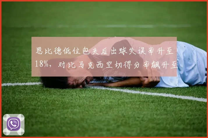恩比德低位包夹后出球失误率升至18%，对比马克西空切得分率飙升至65%